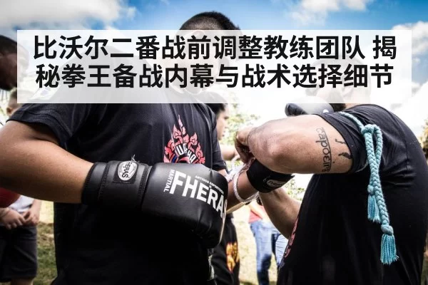 比沃尔二番战前调整教练团队 揭秘拳王备战内幕与战术选择细节