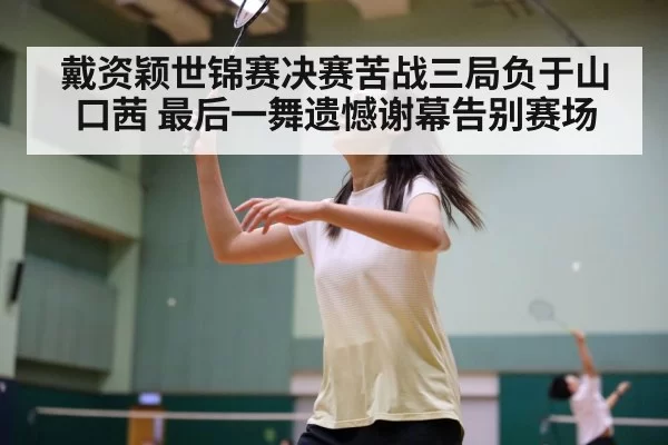 戴资颖世锦赛决赛苦战三局负于山口茜 最后一舞遗憾谢幕告别赛场
