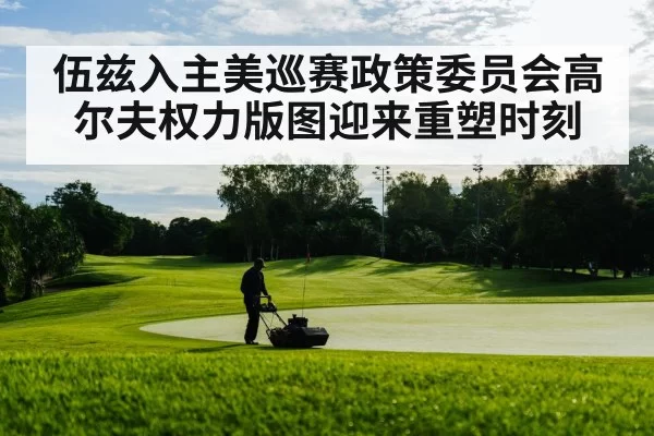 伍兹入主美巡赛政策委员会高尔夫权力版图迎来重塑时刻