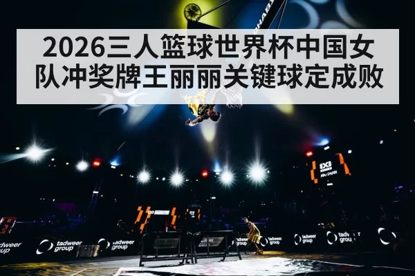 2026三人篮球世界杯中国女队冲奖牌王丽丽关键球定成败